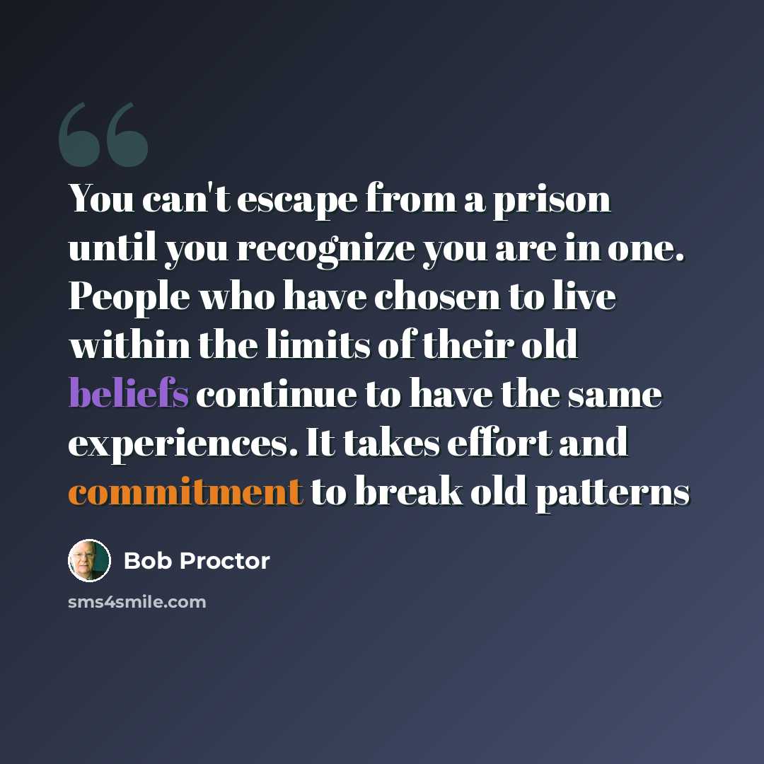 “You can't escape from a prison until you recognize you are in one. People who have chosen to live within the limits of their old beliefs continue to have the same experiences. It takes effort and commitment to break old patterns” quote by Bob Proctor