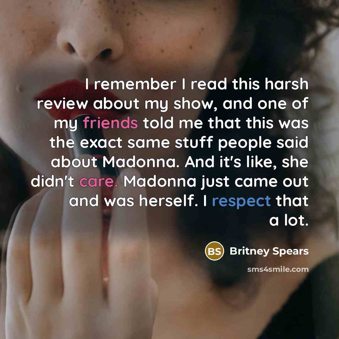 “I remember I read this harsh review about my show, and one of my friends told me that this was the exact same stuff people said about Madonna. And it's like, she didn't care. Madonna just came out and was herself. I respect that a lot.” quote by Britney Spears