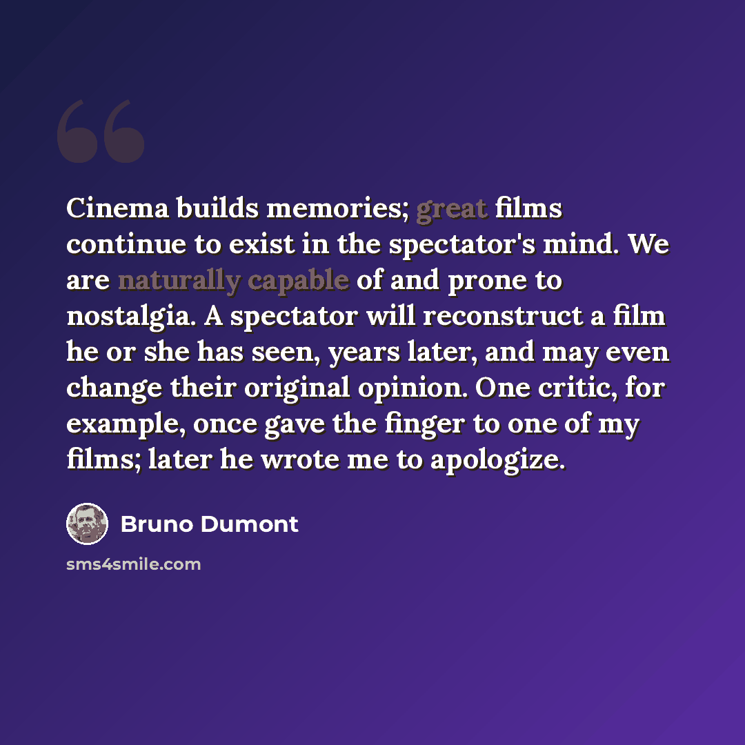 “Cinema builds memories; great films continue to exist in the spectator's mind. We are naturally capable of and prone to nostalgia. A spectator will reconstruct a film he or she has seen, years later, and may even change their original opinion. One critic, for example, once gave the finger to one…” quote by Bruno Dumont