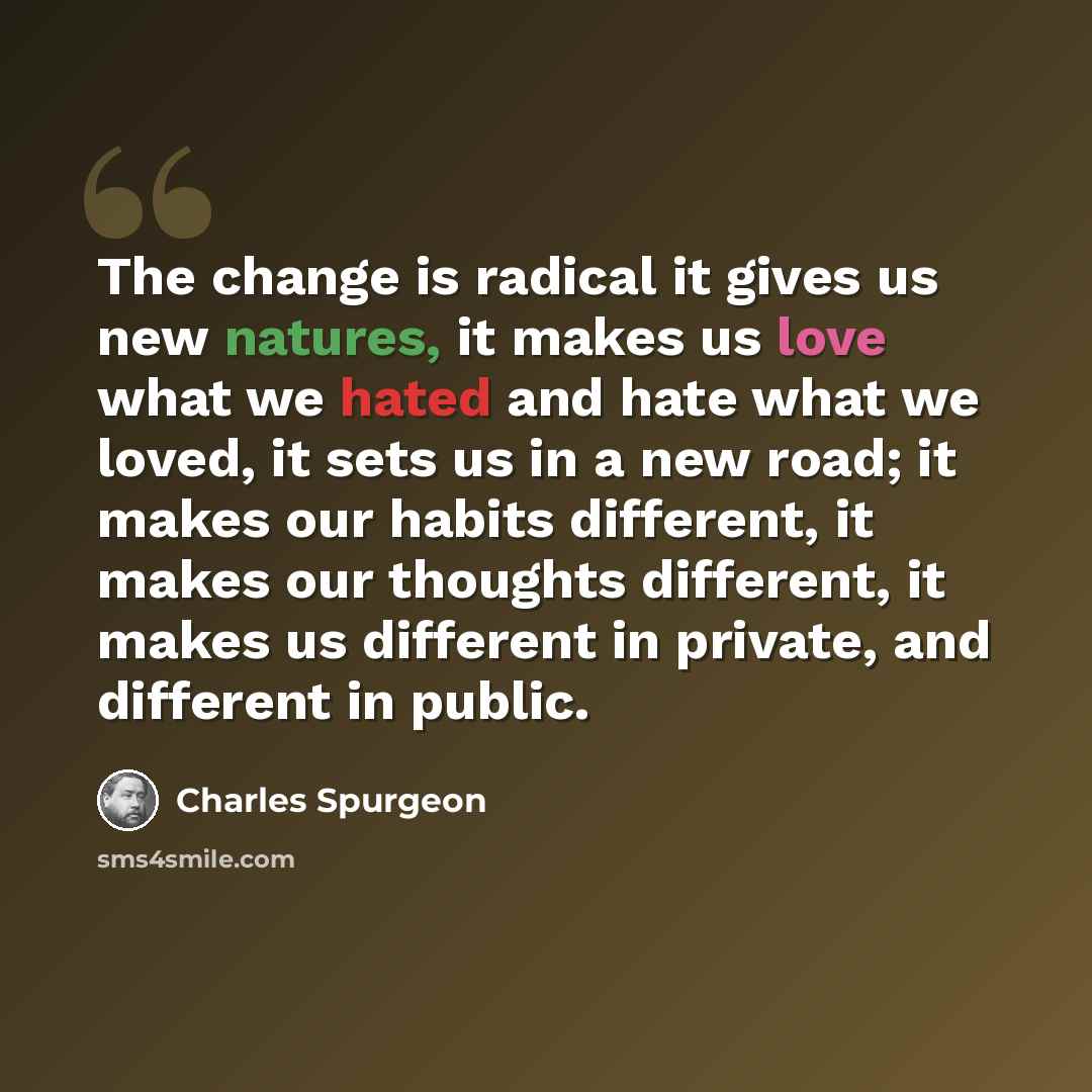 “The change is radical it gives us new natures, it makes us love what we hated and hate what we loved, it sets us in a new road; it makes our habits different, it makes our thoughts different, it makes us different in private, and different in public.” quote by Charles Spurgeon