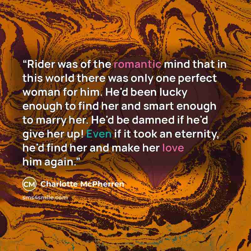 “Rider was of the romantic mind that in this world there was only one perfect woman for him. He'd been lucky enough to find her and smart enough to marry her. He'd be damned if he'd give her up! Even if it took an eternity, he'd find her and make her love him again.” quote by Charlotte McPherren