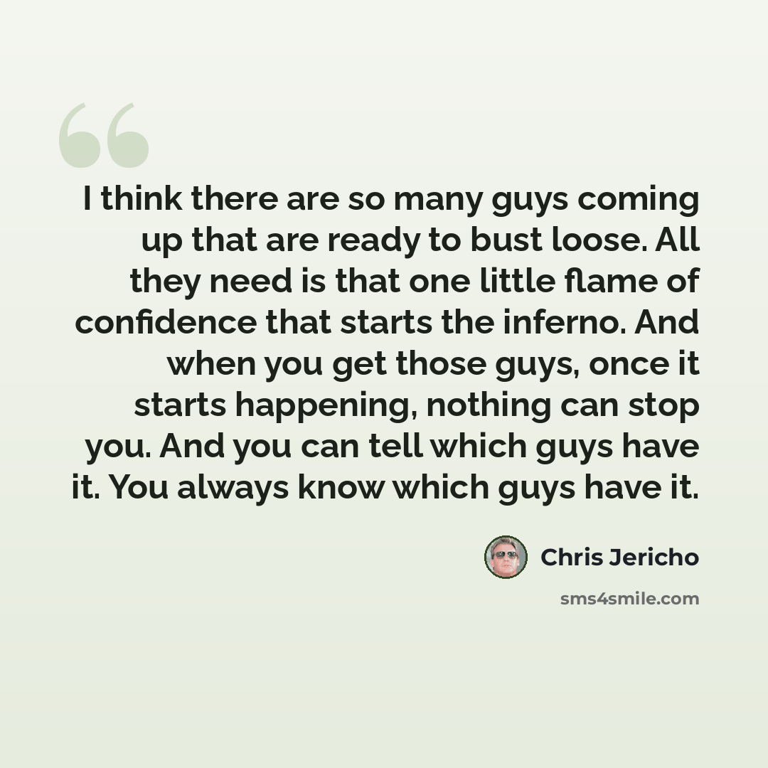 “I think there are so many guys coming up that are ready to bust loose. All they need is that one little flame of confidence that starts the inferno. And when you get those guys, once it starts happening, nothing can stop you. And you can tell which guys have it. You always know which guys have it.” quote by Chris Jericho