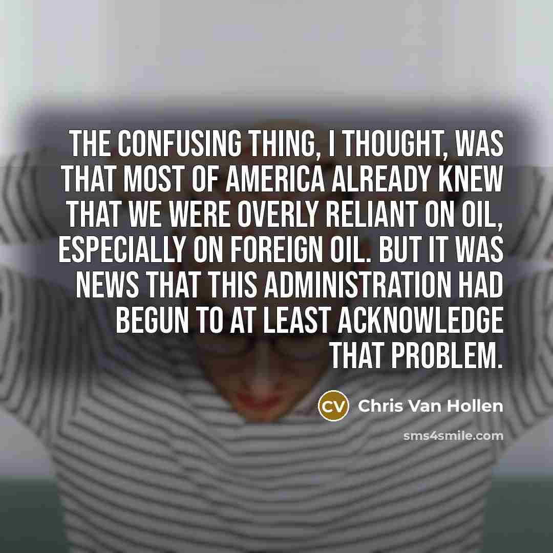 “The confusing thing, I thought, was that most of America already knew that we were overly reliant on oil, especially on foreign oil. But it was news that this administration had begun to at least acknowledge that problem.” quote by Chris Van Hollen