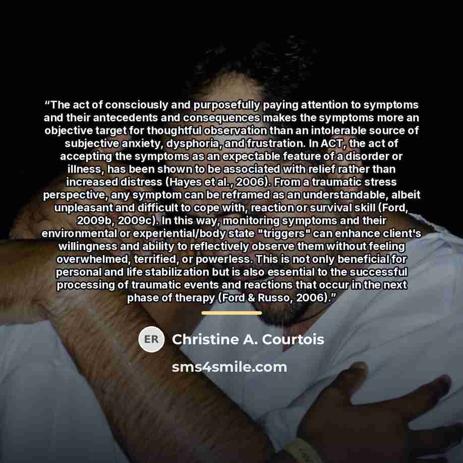 “The act of consciously and purposefully paying attention to symptoms and their antecedents and consequences makes the symptoms more an objective target for thoughtful observation than an intolerable source of subjective anxiety, dysphoria, and frustration. In ACT, the act of accepting the symptoms…” quote by Christine A. Courtois