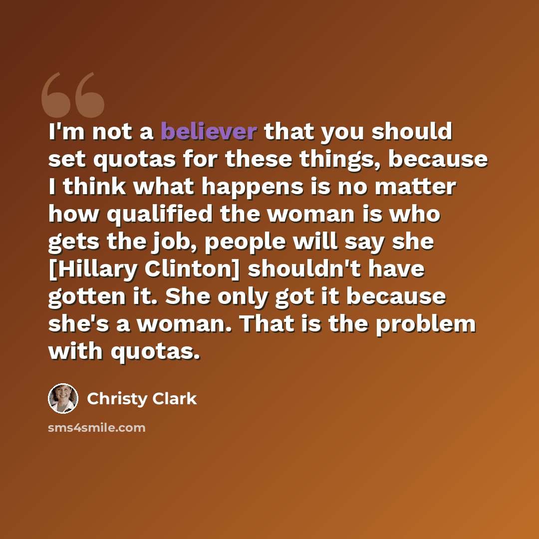 “I'm not a believer that you should set quotas for these things, because I think what happens is no matter how qualified the woman is who gets the job, people will say she [Hillary Clinton] shouldn't have gotten it. She only got it because she's a woman. That is the problem with quotas.” quote by Christy Clark