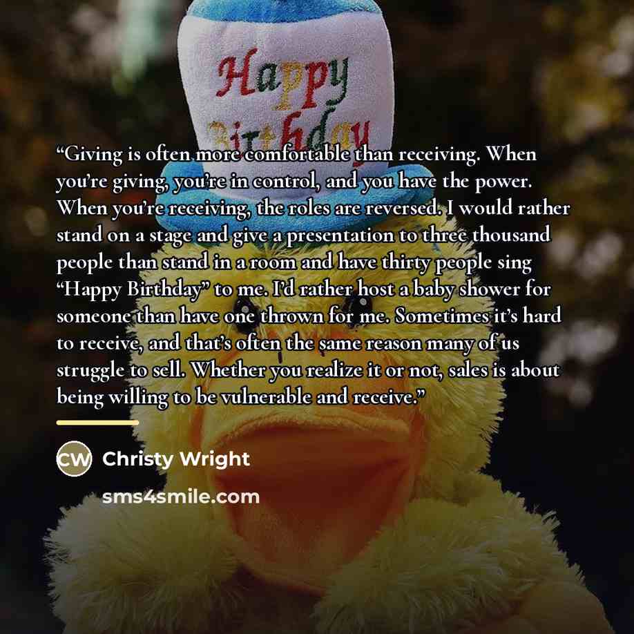 “Giving is often more comfortable than receiving. When you’re giving, you’re in control, and you have the power. When you’re receiving, the roles are reversed. I would rather stand on a stage and give a presentation to three thousand people than stand in a room and have thirty people sing “Happy…” quote by Christy Wright