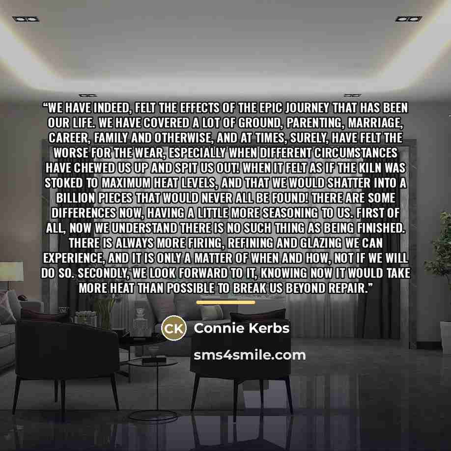 “We have indeed, felt the effects of the epic journey that has been our life. We have covered a lot of ground, parenting, marriage, career, family and otherwise, and at times, surely, have felt the worse for the wear, especially when different circumstances have chewed us up and spit us out! When…” quote by Connie Kerbs
