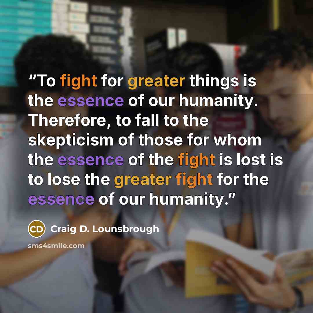 “To fight for greater things is the essence of our humanity. Therefore, to fall to the skepticism of those for whom the essence of the fight is lost is to lose the greater fight for the essence of our humanity.” quote by Craig D. Lounsbrough