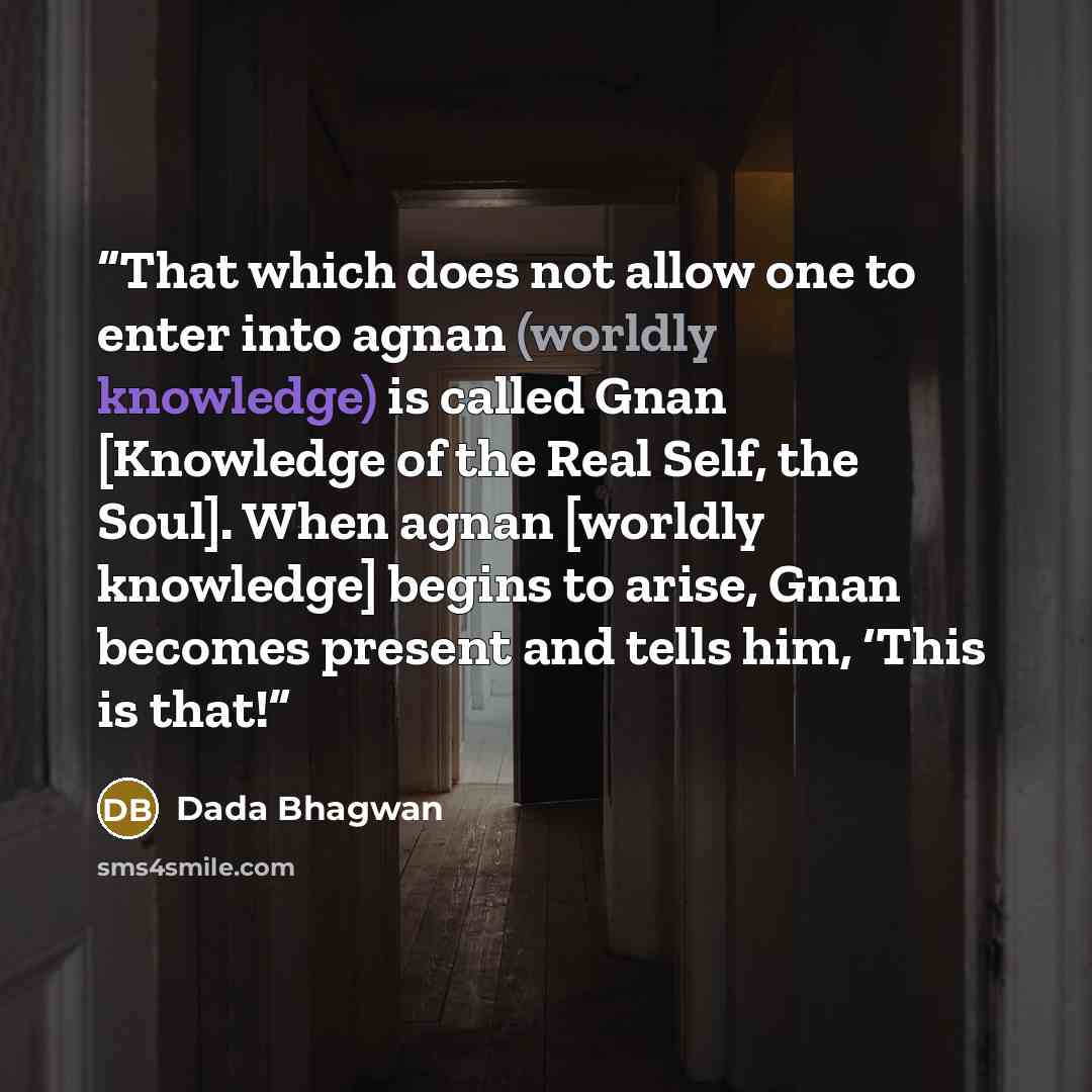 “That which does not allow one to enter into agnan (worldly knowledge) is called Gnan [Knowledge of the Real Self, the Soul]. When agnan [worldly knowledge] begins to arise, Gnan becomes present and tells him, ‘This is that!” quote by Dada Bhagwan