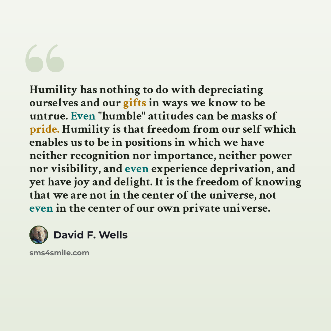 “Humility has nothing to do with depreciating ourselves and our gifts in ways we know to be untrue. Even "humble" attitudes can be masks of pride. Humility is that freedom from our self which enables us to be in positions in which we have neither recognition nor importance, neither power nor…” quote by David F. Wells