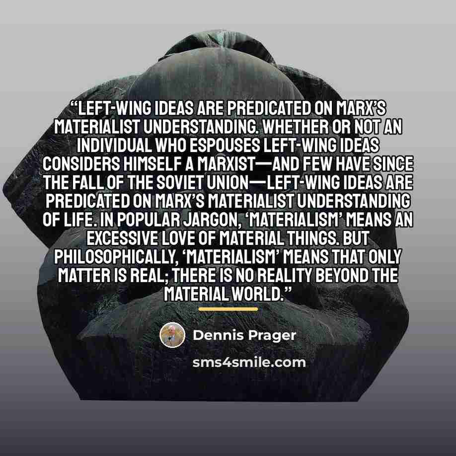 “Left-wing ideas are predicated on Marx’s materialist understanding. Whether or not an individual who espouses Left-wing ideas considers himself a Marxist—and few have since the fall of the Soviet Union—Left-wing ideas are predicated on Marx’s materialist understanding of life. In popular jargon…” quote by Dennis Prager
