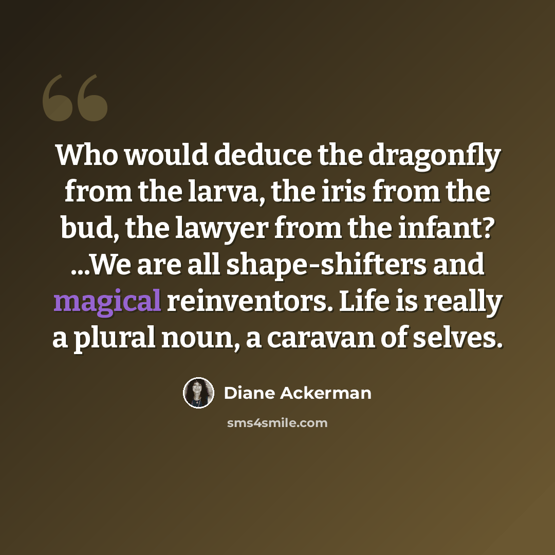 “Who would deduce the dragonfly from the larva, the iris from the bud, the lawyer from the infant? ...We are all shape-shifters and magical reinventors. Life is really a plural noun, a caravan of selves.” quote by Diane Ackerman