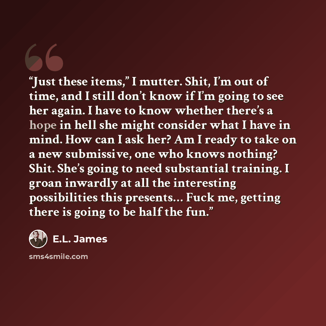 “Just these items,” I mutter. Shit, I’m out of time, and I still don’t know if I’m going to see her again. I have to know whether there’s a hope in hell she might consider what I have in mind. How can I ask her? Am I ready to take on a new submissive, one who knows nothing? Shit. She’s going to…” quote by E.L. James