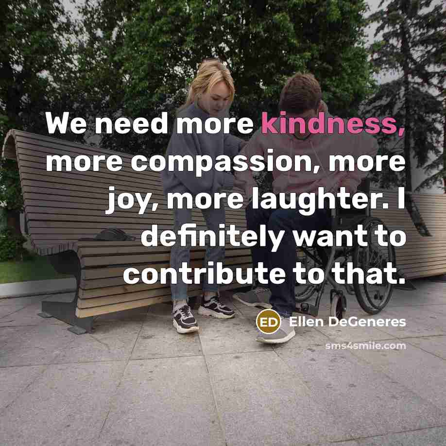“We need more kindness, more compassion, more joy, more laughter. I definitely want to contribute to that.” quote by Ellen DeGeneres