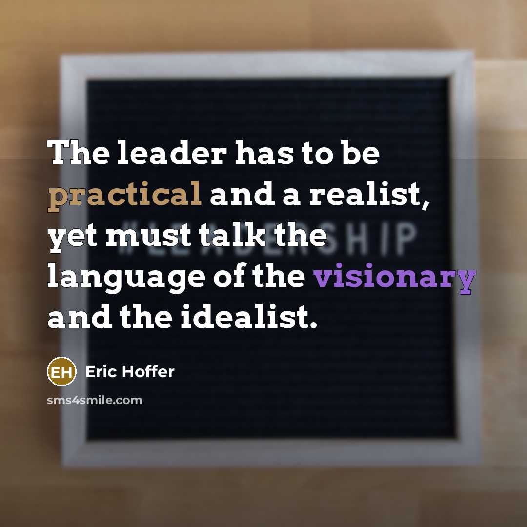“The leader has to be practical and a realist, yet must talk the language of the visionary and the idealist.” quote by Eric Hoffer