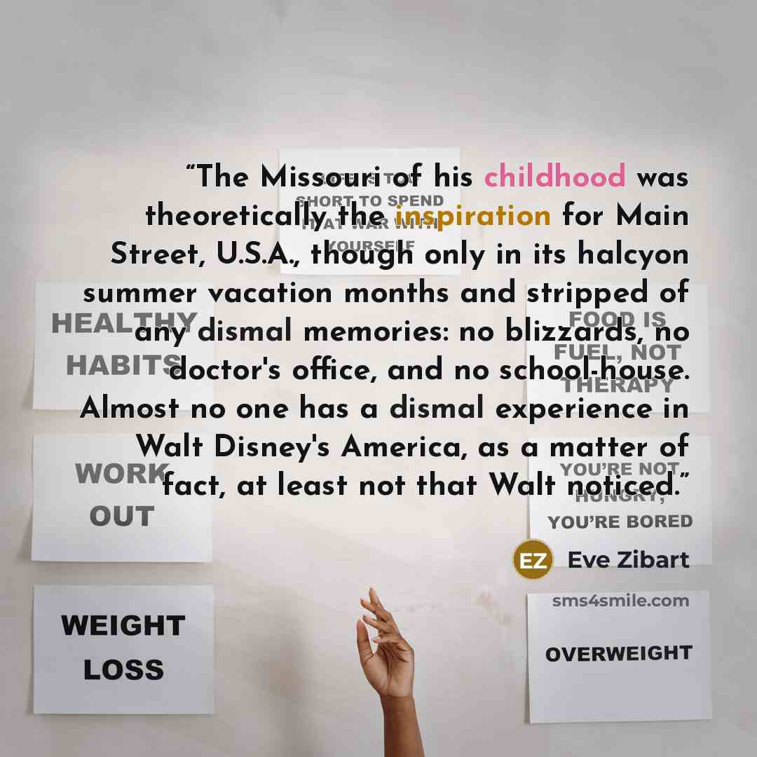 “The Missouri of his childhood was theoretically the inspiration for Main Street, U.S.A., though only in its halcyon summer vacation months and stripped of any dismal memories: no blizzards, no doctor's office, and no school-house. Almost no one has a dismal experience in Walt Disney's America, as…” quote by Eve Zibart