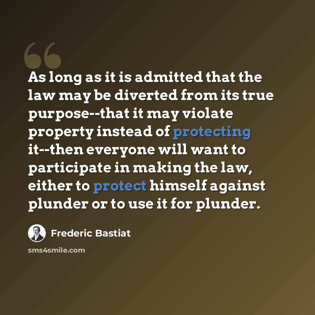 “As long as it is admitted that the law may be diverted from its true purpose--that it may violate property instead of protecting it--then everyone will want to participate in making the law, either to protect himself against plunder or to use it for plunder.” quote by Frederic Bastiat