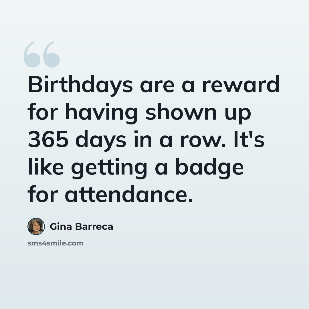 “Birthdays are a reward for having shown up 365 days in a row. It's like getting a badge for attendance.” quote by Gina Barreca