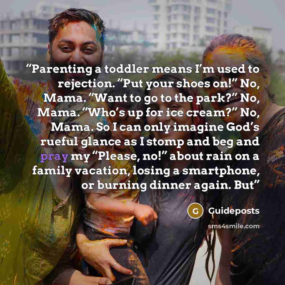 “Parenting a toddler means I’m used to rejection. “Put your shoes on!” No, Mama. “Want to go to the park?” No, Mama. “Who’s up for ice cream?” No, Mama. So I can only imagine God’s rueful glance as I stomp and beg and pray my “Please, no!” about rain on a family vacation, losing a smartphone, or…” quote by Guideposts
