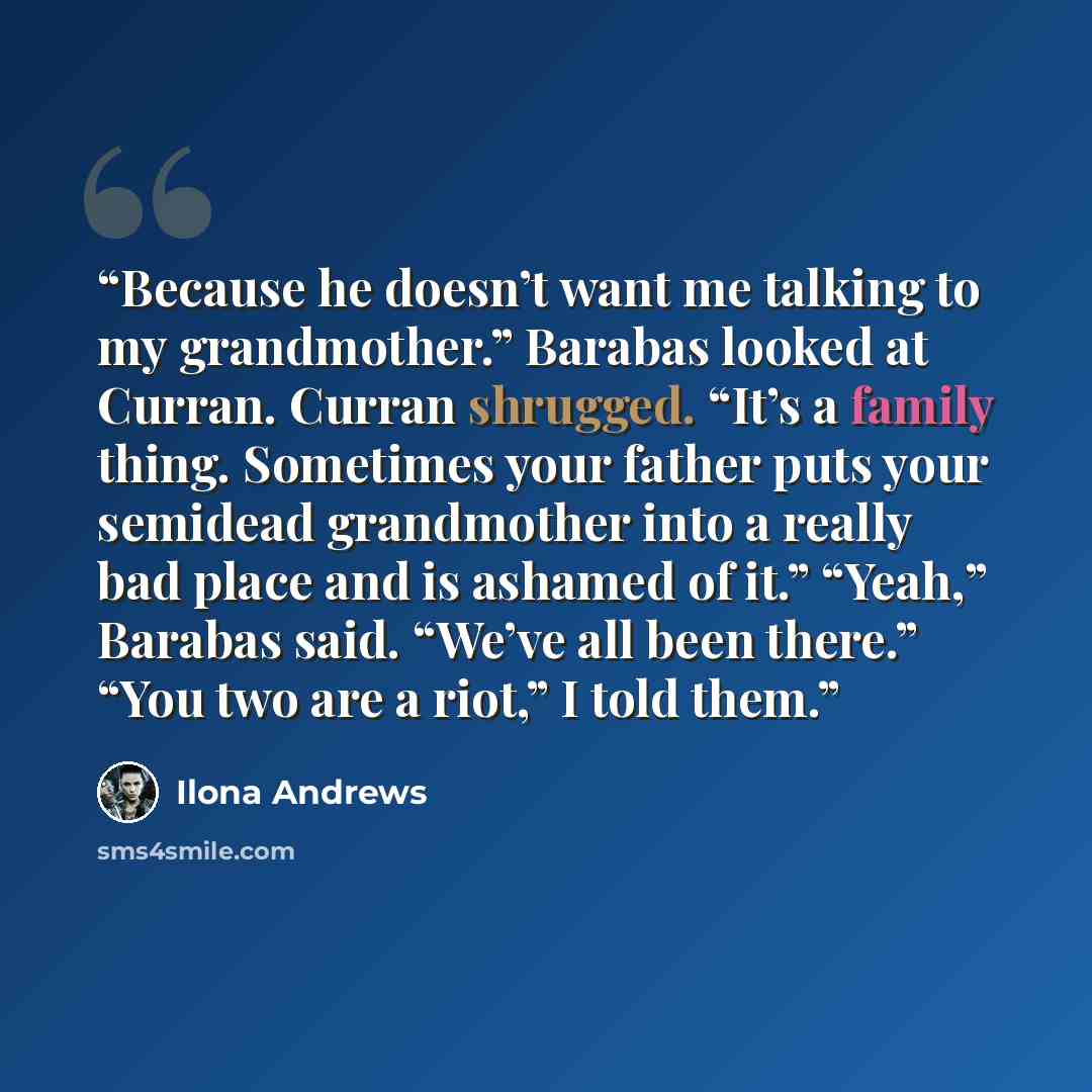 “Because he doesn’t want me talking to my grandmother.” Barabas looked at Curran. Curran shrugged. “It’s a family thing. Sometimes your father puts your semidead grandmother into a really bad place and is ashamed of it.” “Yeah,” Barabas said. “We’ve all been there.” “You two are a riot,” I told them.” quote by Ilona Andrews
