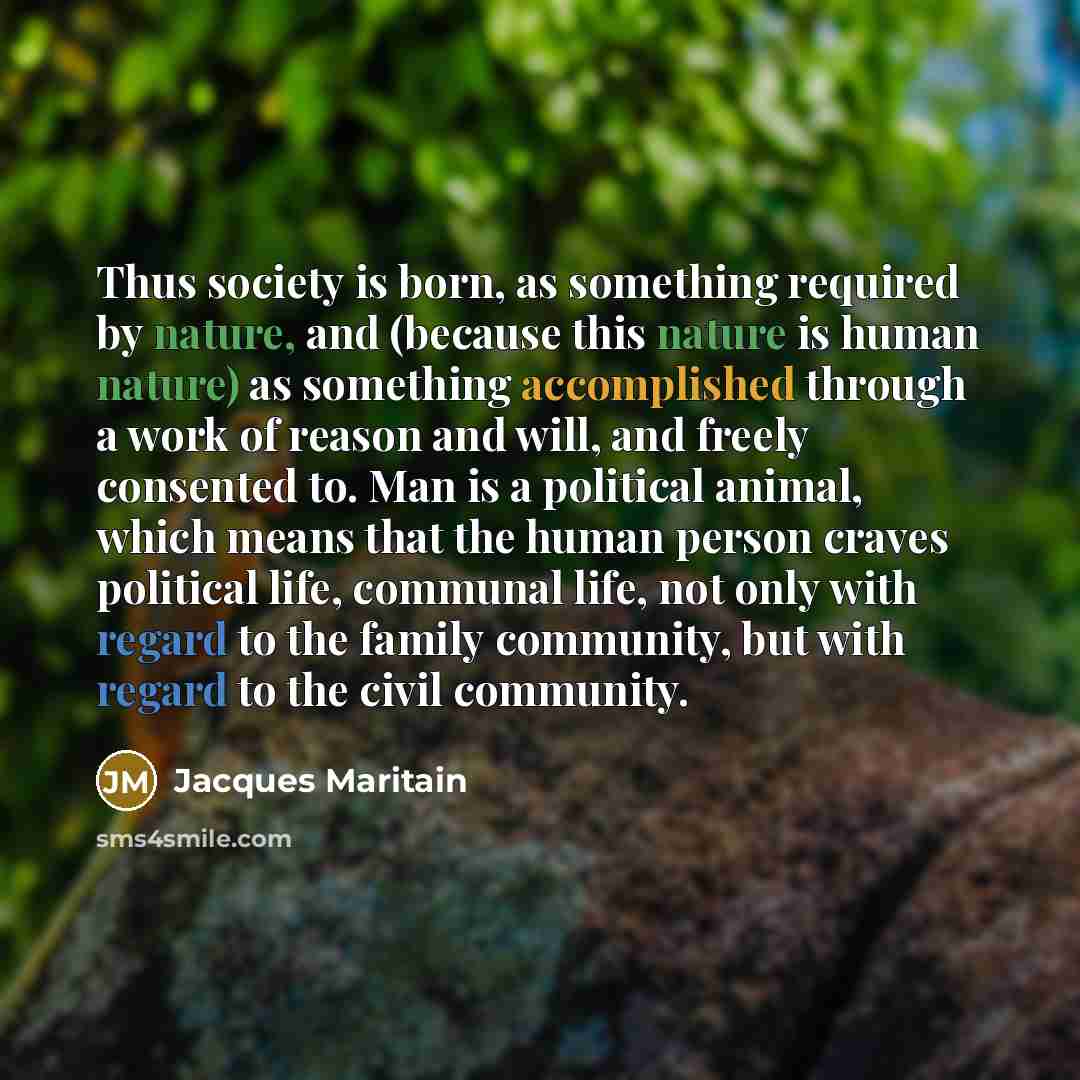 “Thus society is born, as something required by nature, and (because this nature is human nature) as something accomplished through a work of reason and will, and freely consented to. Man is a political animal, which means that the human person craves political life, communal life, not only with…” quote by Jacques Maritain