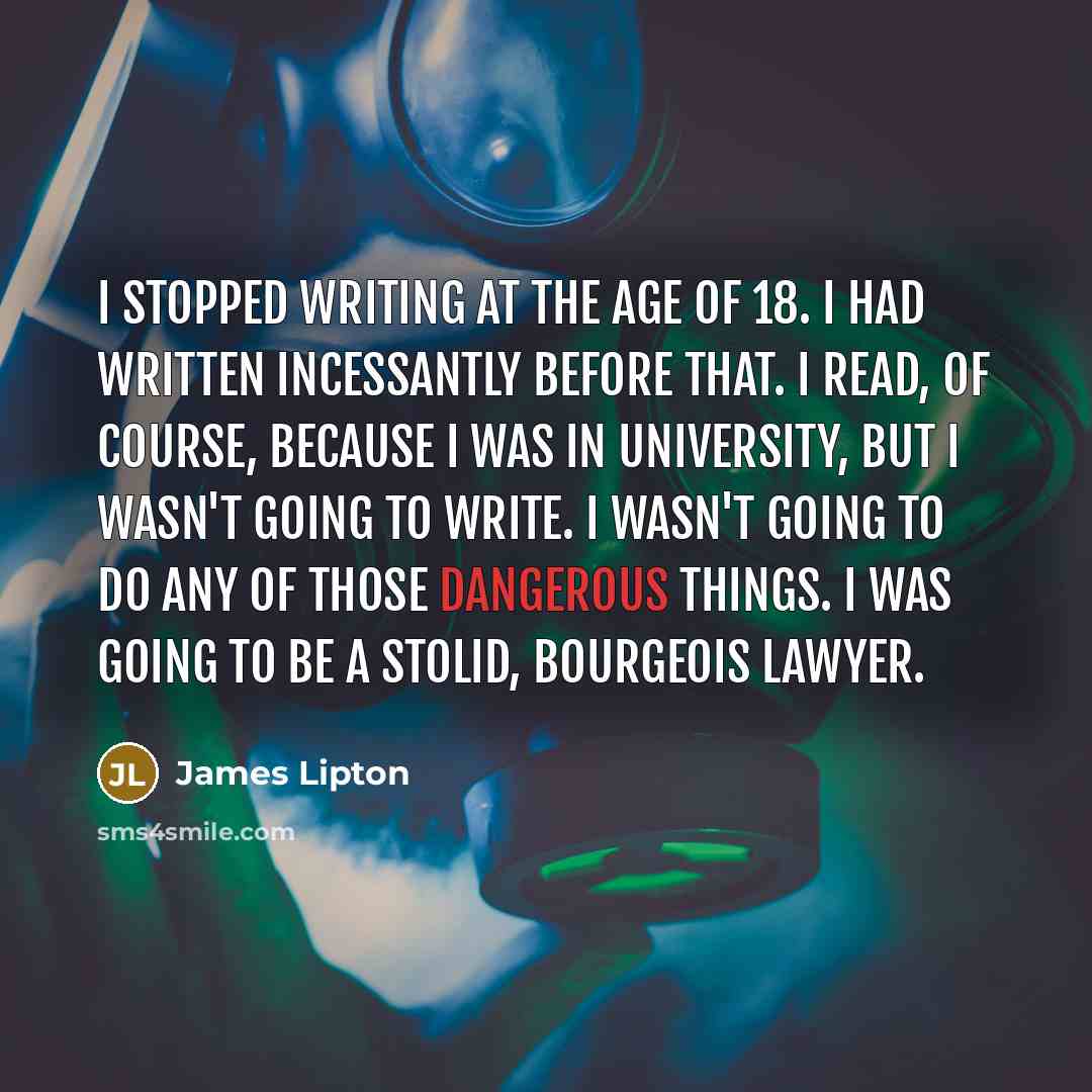 “I stopped writing at the age of 18. I had written incessantly before that. I read, of course, because I was in university, but I wasn't going to write. I wasn't going to do any of those dangerous things. I was going to be a stolid, bourgeois lawyer.” quote by James Lipton