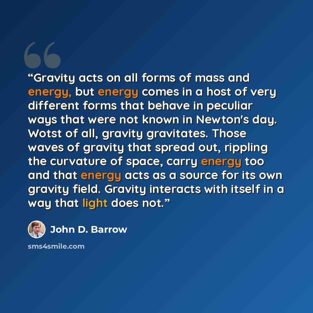 “Gravity acts on all forms of mass and energy, but energy comes in a host of very different forms that behave in peculiar ways that were not known in Newton's day. Wotst of all, gravity gravitates. Those waves of gravity that spread out, rippling the curvature of space, carry energy too and that…” quote by John D. Barrow