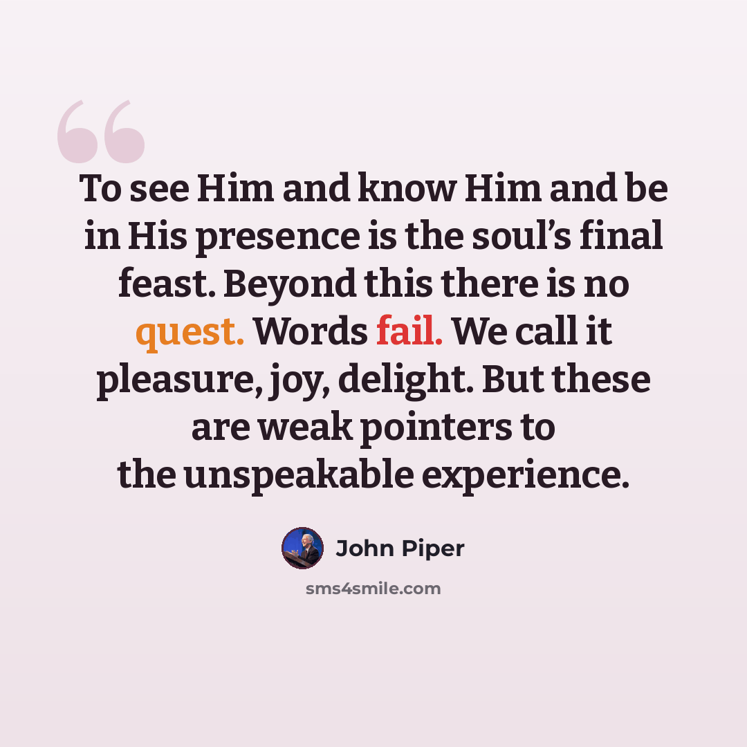 “To see Him and know Him and be in His presence is the soul’s final feast. Beyond this there is no quest. Words fail. We call it pleasure, joy, delight. But these are weak pointers to the unspeakable experience.” quote by John Piper