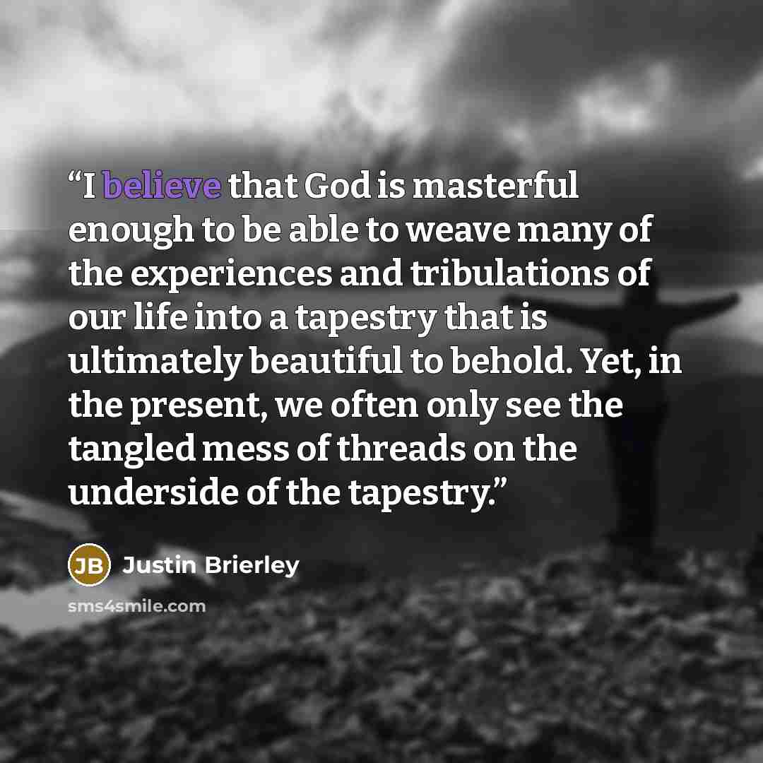 “I believe that God is masterful enough to be able to weave many of the experiences and tribulations of our life into a tapestry that is ultimately beautiful to behold. Yet, in the present, we often only see the tangled mess of threads on the underside of the tapestry.” quote by Justin Brierley