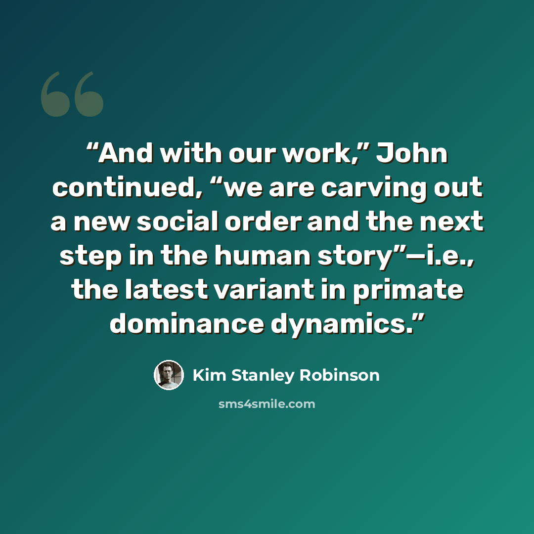 “And with our work,” John continued, “we are carving out a new social order and the next step in the human story”—i.e., the latest variant in primate dominance dynamics.” quote by Kim Stanley Robinson