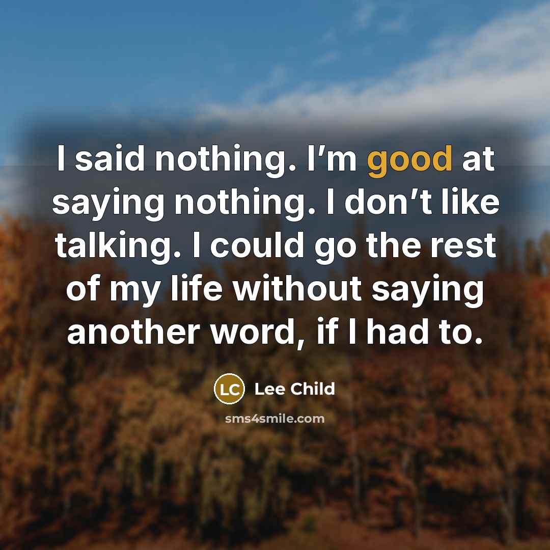 “I said nothing. I’m good at saying nothing. I don’t like talking. I could go the rest of my life without saying another word, if I had to.” quote by Lee Child