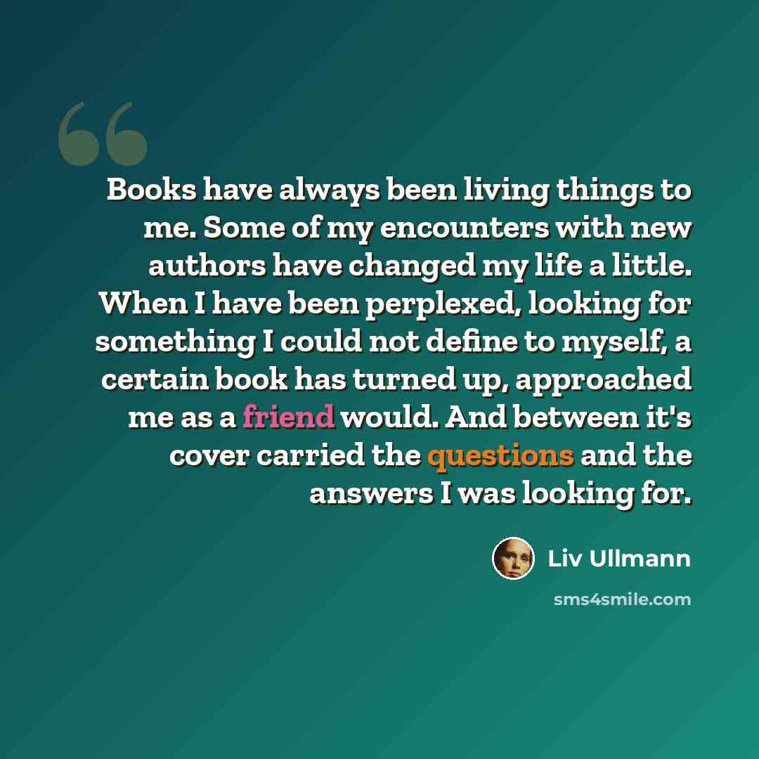 “Books have always been living things to me. Some of my encounters with new authors have changed my life a little. When I have been perplexed, looking for something I could not define to myself, a certain book has turned up, approached me as a friend would. And between it's cover carried the…” quote by Liv Ullmann