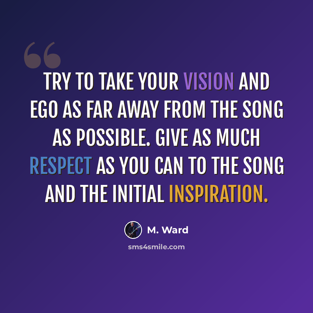 “Try to take your vision and ego as far away from the song as possible. Give as much respect as you can to the song and the initial inspiration.” quote by M. Ward