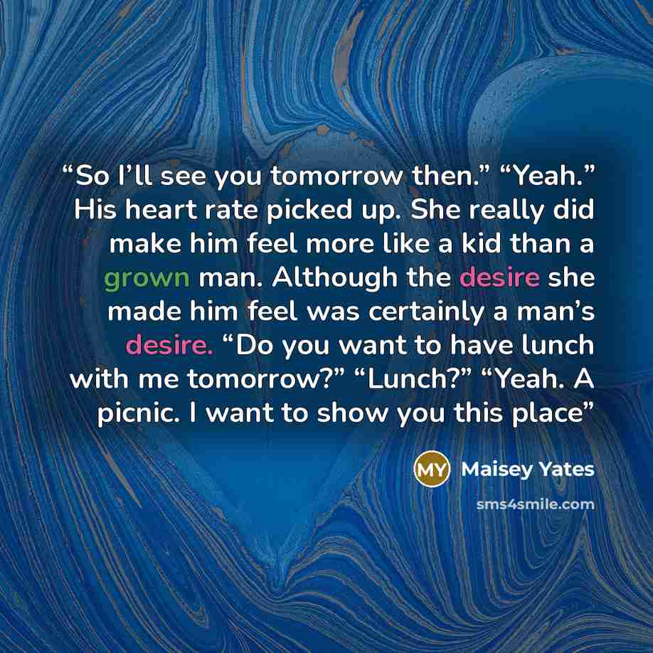 “So I’ll see you tomorrow then.” “Yeah.” His heart rate picked up. She really did make him feel more like a kid than a grown man. Although the desire she made him feel was certainly a man’s desire. “Do you want to have lunch with me tomorrow?” “Lunch?” “Yeah. A picnic. I want to show you this place” quote by Maisey Yates