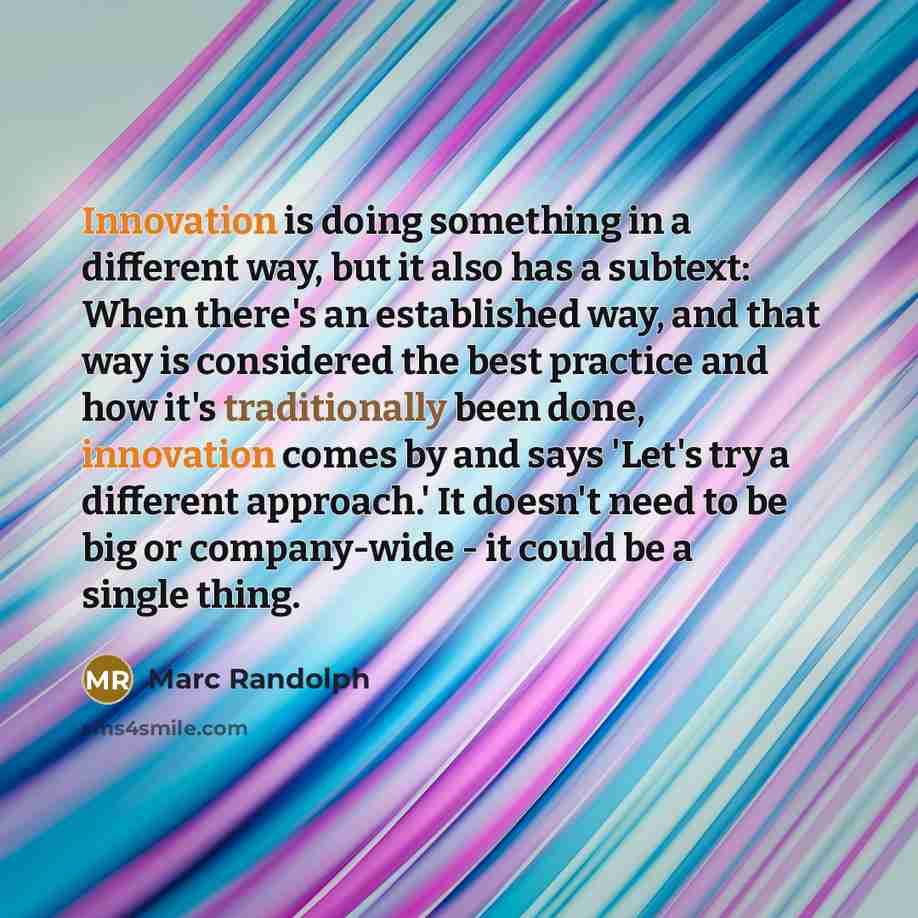 “Innovation is doing something in a different way, but it also has a subtext: When there's an established way, and that way is considered the best practice and how it's traditionally been done, innovation comes by and says 'Let's try a different approach.' It doesn't need to be big or company-wide…” quote by Marc Randolph