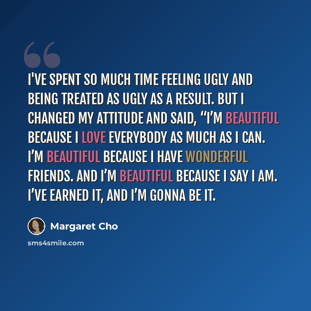 “I've spent so much time feeling ugly and being treated as ugly as a result. But I changed my attitude and said, “I’m beautiful because I love everybody as much as I can. I’m beautiful because I have wonderful friends. And I’m beautiful because I say I am. I’ve earned it, and I’m gonna be it.” quote by Margaret Cho