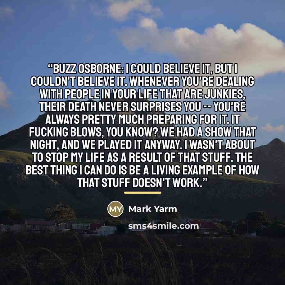 “Buzz Osborne: I could believe it, but I couldn't believe it. Whenever you're dealing with people in your life that are junkies, their death never surprises you -- you're always pretty much preparing for it. It fucking blows, you know? We had a show that night, and we played it anyway. I wasn't…” quote by Mark Yarm