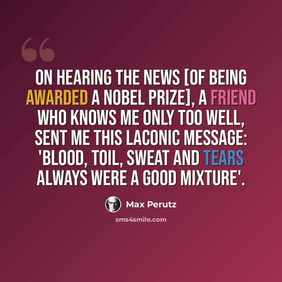 “On hearing the news [of being awarded a Nobel Prize], a friend who knows me only too well, sent me this laconic message: 'Blood, toil, sweat and tears always were a good mixture'.” quote by Max Perutz