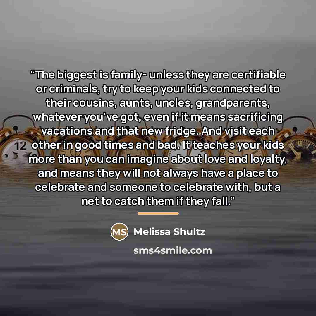 “The biggest is family- unless they are certifiable or criminals, try to keep your kids connected to their cousins, aunts, uncles, grandparents, whatever you've got, even if it means sacrificing vacations and that new fridge. And visit each other in good times and bad. It teaches your kids more…” quote by Melissa Shultz