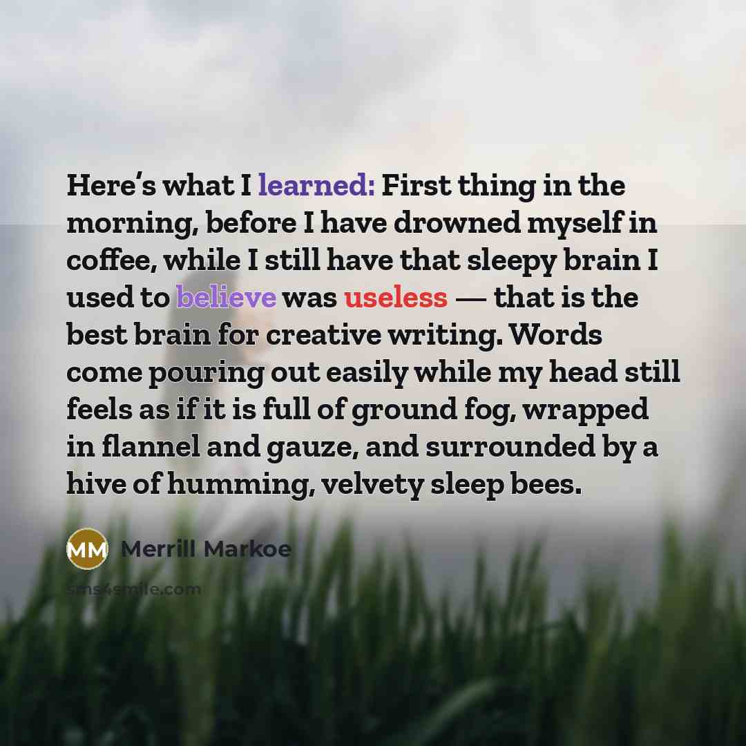 “Here’s what I learned: First thing in the morning, before I have drowned myself in coffee, while I still have that sleepy brain I used to believe was useless — that is the best brain for creative writing. Words come pouring out easily while my head still feels as if it is full of ground fog…” quote by Merrill Markoe