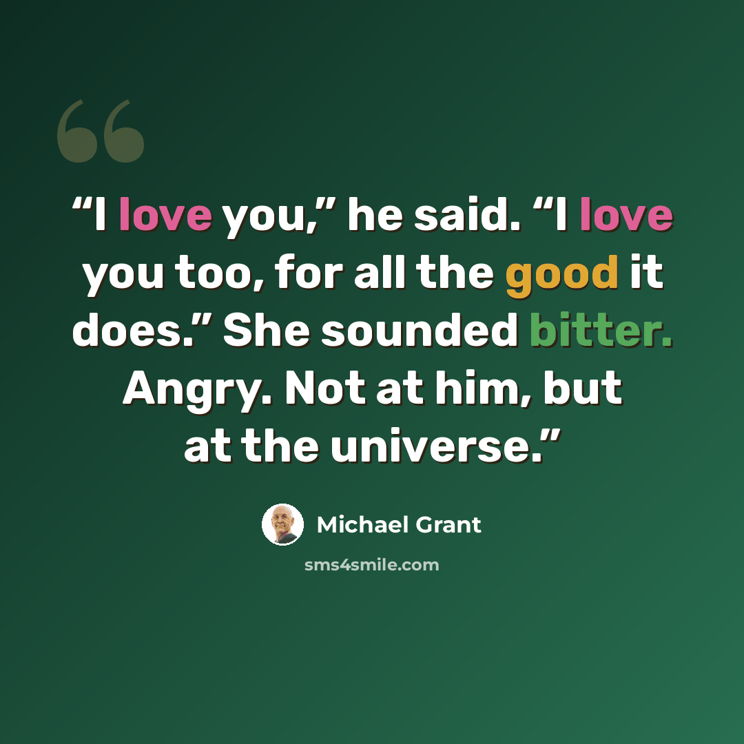 “I love you,” he said. “I love you too, for all the good it does.” She sounded bitter. Angry. Not at him, but at the universe.” quote by Michael Grant