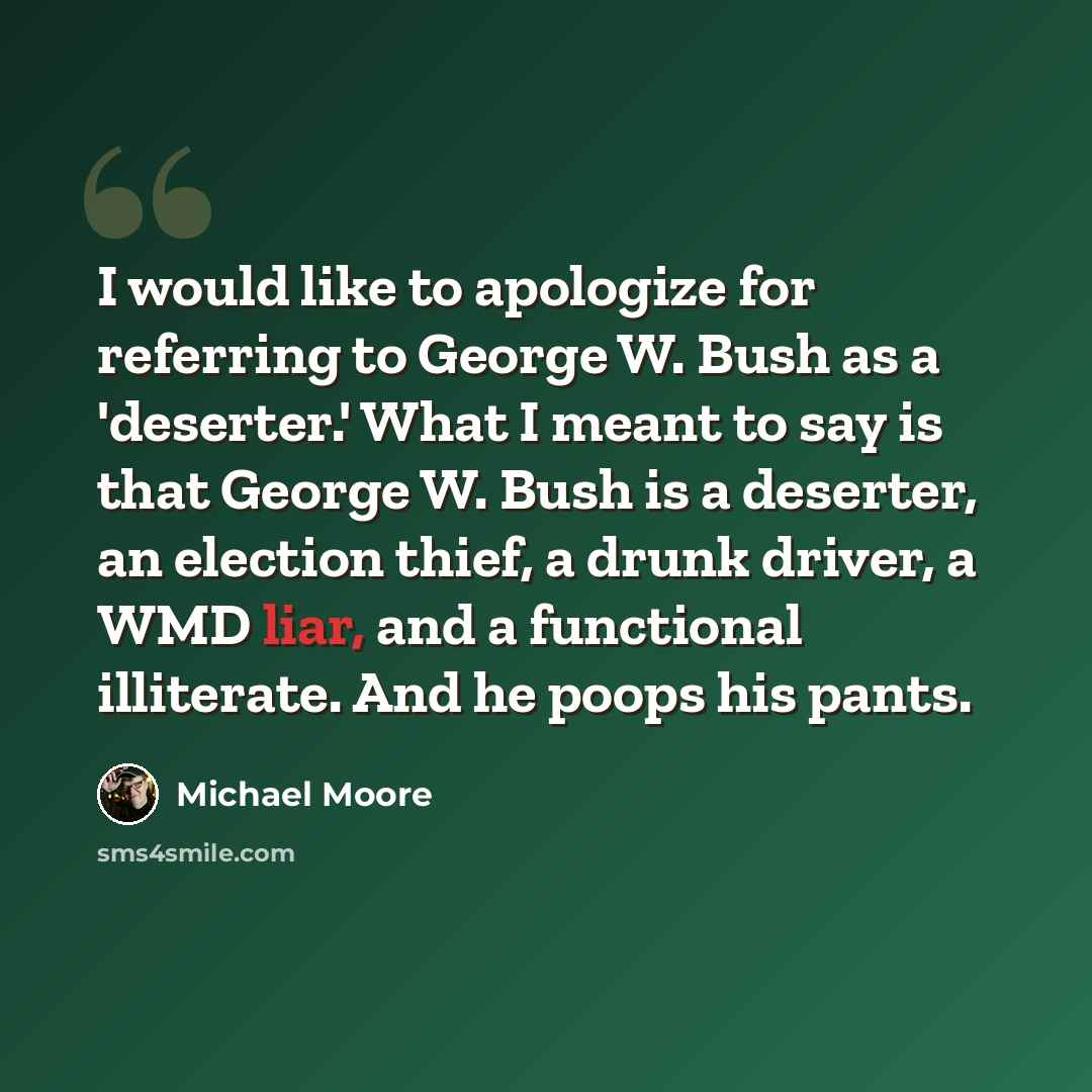 “I would like to apologize for referring to George W. Bush as a 'deserter.' What I meant to say is that George W. Bush is a deserter, an election thief, a drunk driver, a WMD liar, and a functional illiterate. And he poops his pants.” quote by Michael Moore