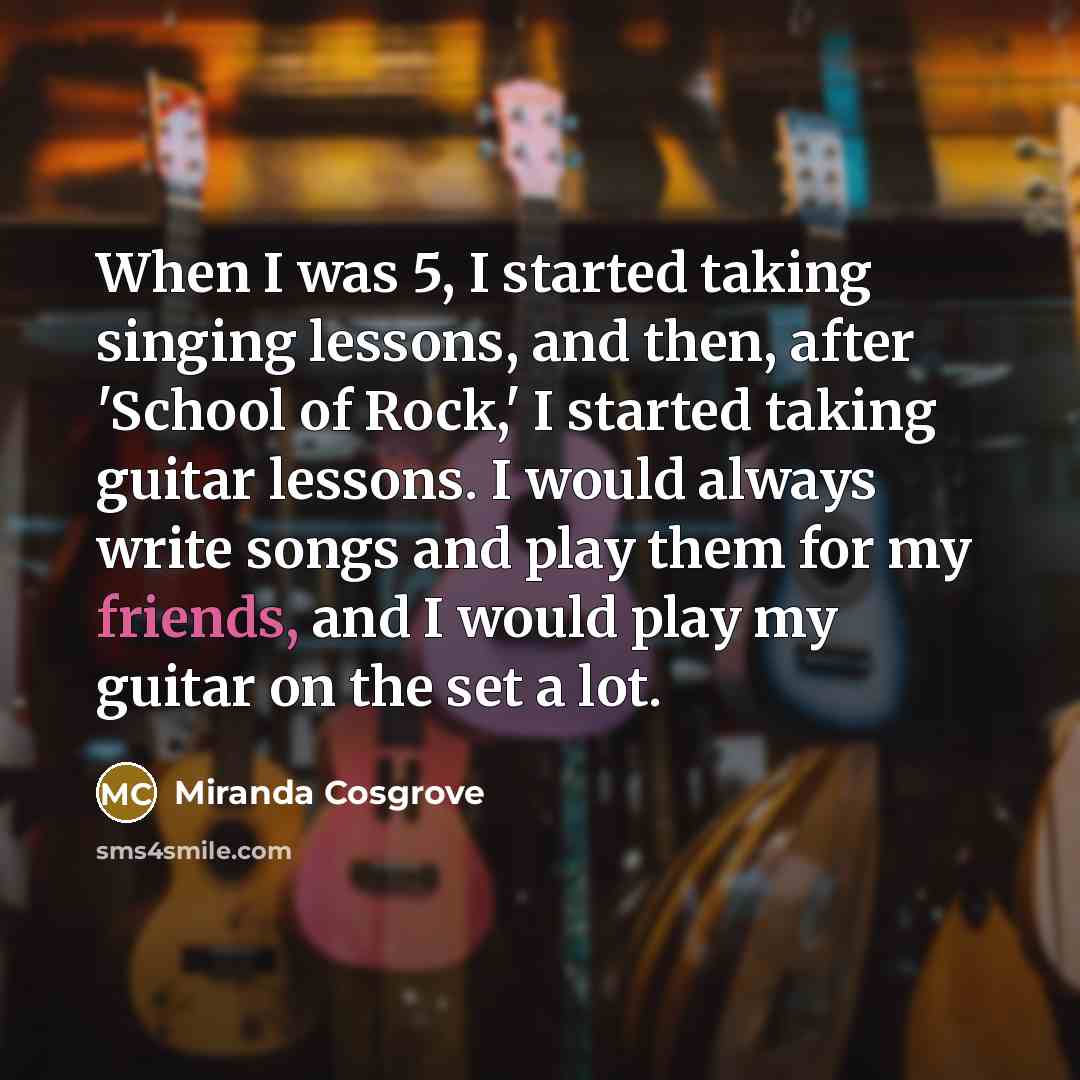 “When I was 5, I started taking singing lessons, and then, after 'School of Rock,' I started taking guitar lessons. I would always write songs and play them for my friends, and I would play my guitar on the set a lot.” quote by Miranda Cosgrove