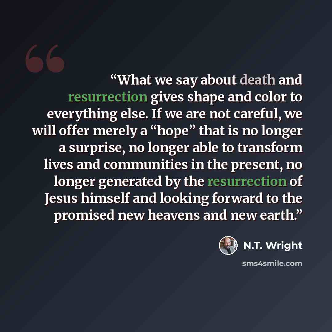 “What we say about death and resurrection gives shape and color to everything else. If we are not careful, we will offer merely a “hope” that is no longer a surprise, no longer able to transform lives and communities in the present, no longer generated by the resurrection of Jesus himself and…” quote by N.T. Wright