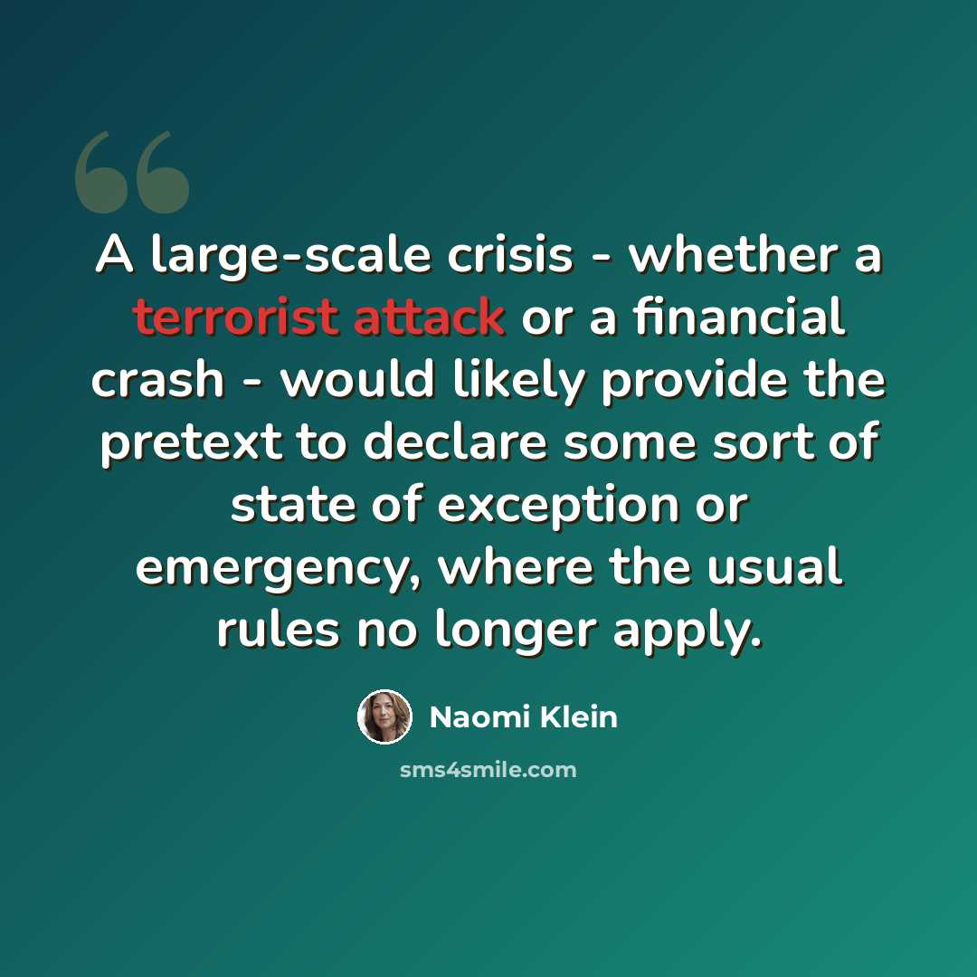 “A large-scale crisis - whether a terrorist attack or a financial crash - would likely provide the pretext to declare some sort of state of exception or emergency, where the usual rules no longer apply.” quote by Naomi Klein
