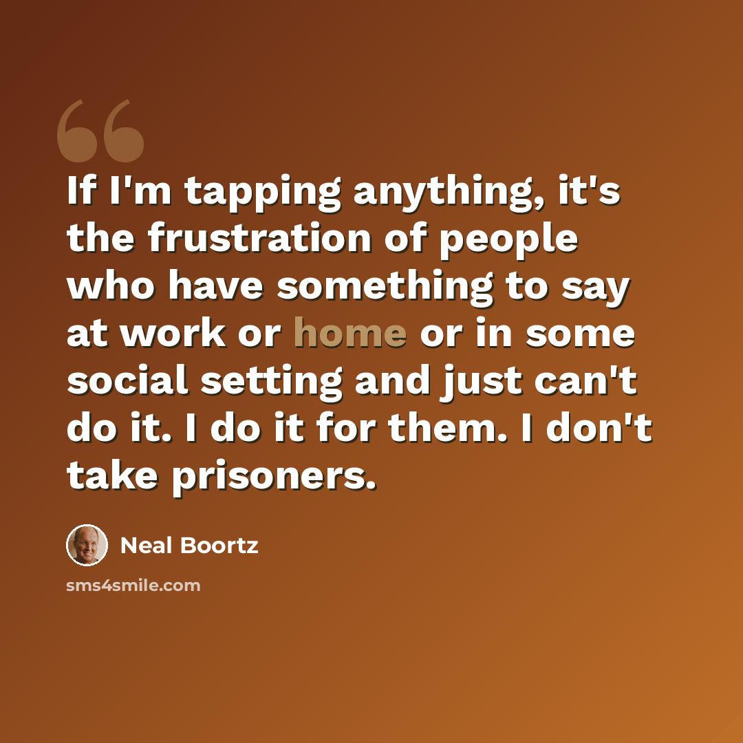 “If I'm tapping anything, it's the frustration of people who have something to say at work or home or in some social setting and just can't do it. I do it for them. I don't take prisoners.” quote by Neal Boortz