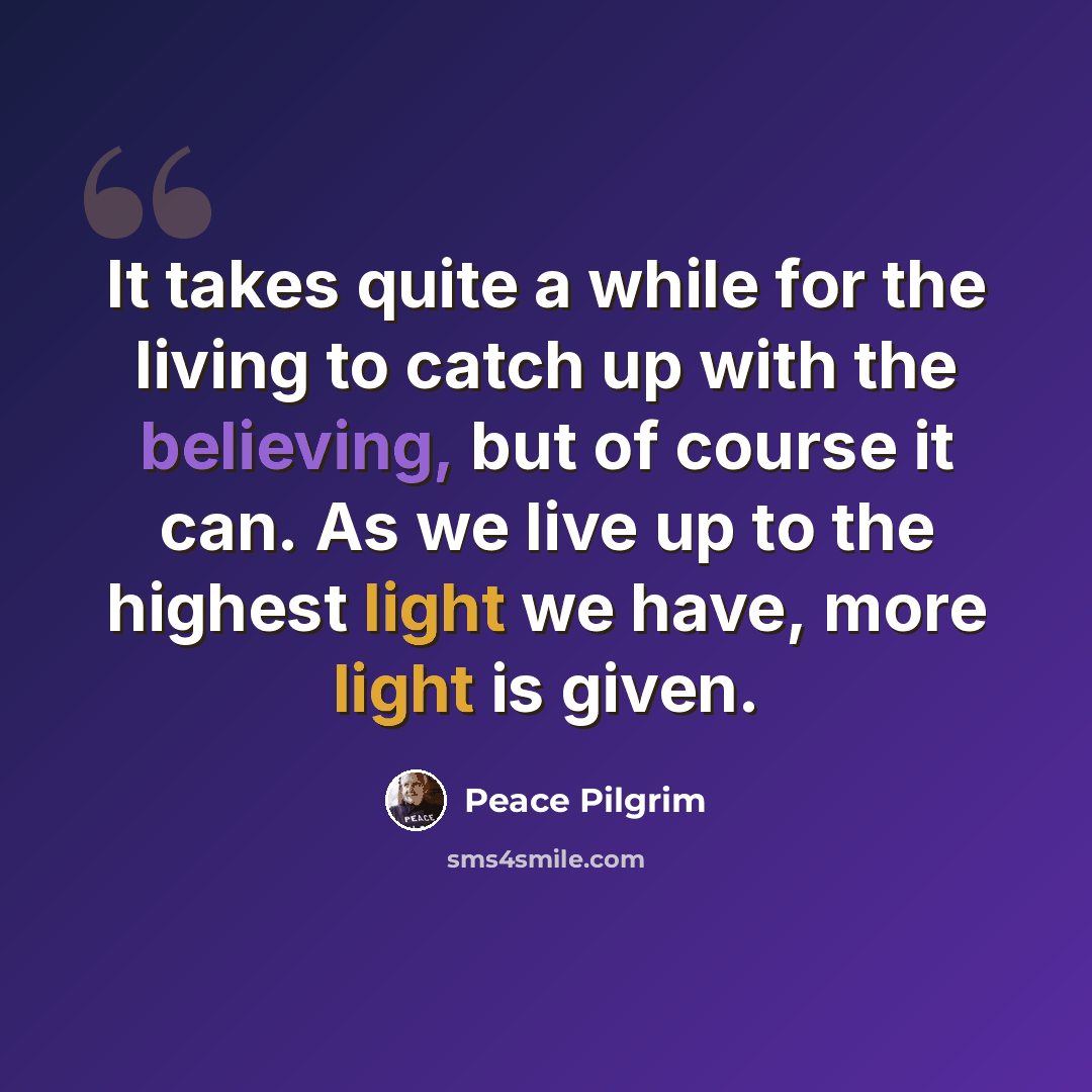 “It takes quite a while for the living to catch up with the believing, but of course it can. As we live up to the highest light we have, more light is given.” quote by Peace Pilgrim
