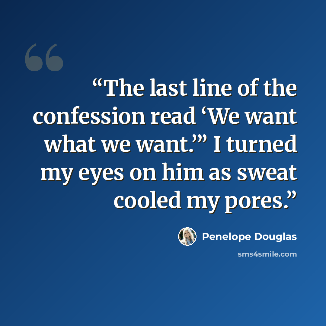 “The last line of the confession read ‘We want what we want.’” I turned my eyes on him as sweat cooled my pores.” quote by Penelope Douglas