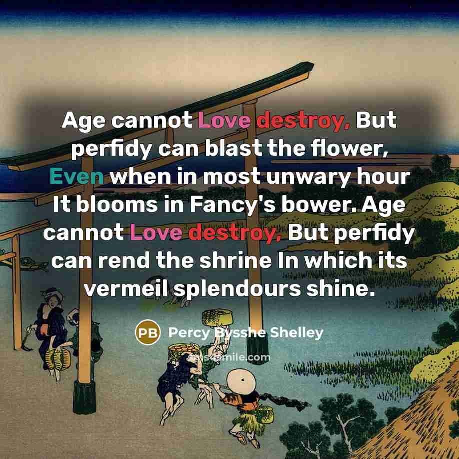 “Age cannot Love destroy, But perfidy can blast the flower, Even when in most unwary hour It blooms in Fancy's bower. Age cannot Love destroy, But perfidy can rend the shrine In which its vermeil splendours shine.” quote by Percy Bysshe Shelley