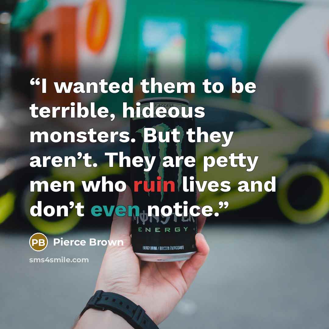 “I wanted them to be terrible, hideous monsters. But they aren’t. They are petty men who ruin lives and don’t even notice.” quote by Pierce Brown